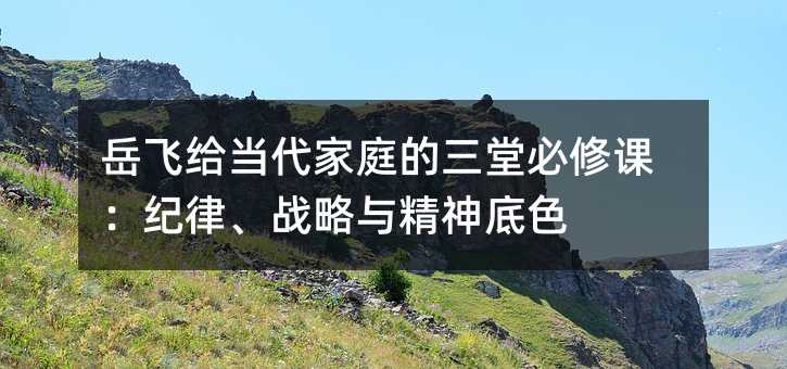 岳飛給當代家庭的三堂必修課:紀律、戰略與精神底色