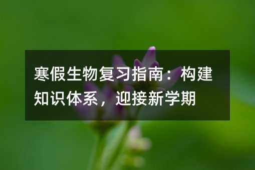 寒假生物復(fù)習(xí)指南:構(gòu)建知識(shí)體系,迎接新學(xué)期